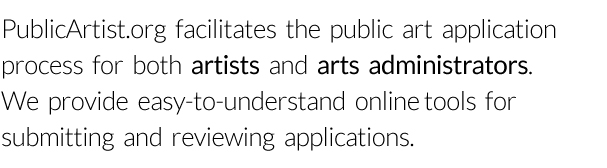 PublicArtist.org facilitates the public art application process for both artists and arts administrators. We provide easy-to-understand online tools for submitting and reviewing applications.